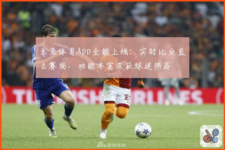 乐鱼体育App全能上线：实时比分直击赛场，功能丰富深获球迷热荐