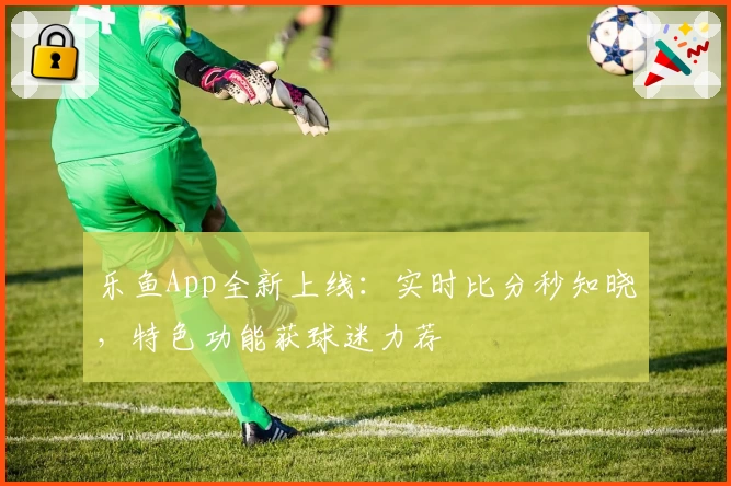 乐鱼App全新上线：实时比分秒知晓，特色功能获球迷力荐