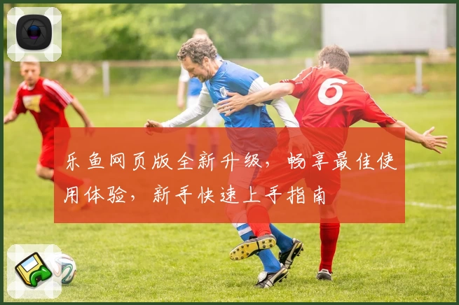 乐鱼网页版全新升级,畅享最佳使用体验,新手快速上手指南