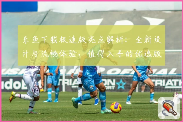 乐鱼下载极速版亮点解析:全新设计与流畅体验,值得入手的优选版本