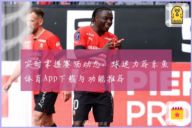 实时掌握赛场动态，球迷力荐乐鱼体育App下载与功能推荐