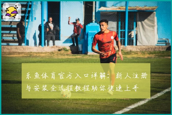 乐鱼体育官方入口详解：新人注册与安装全流程教程助你快速上手