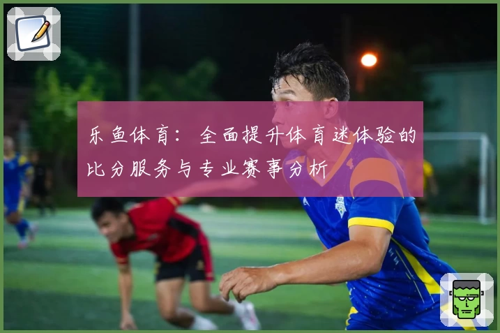 乐鱼体育:全面提升体育迷体验的比分服务与专业赛事分析