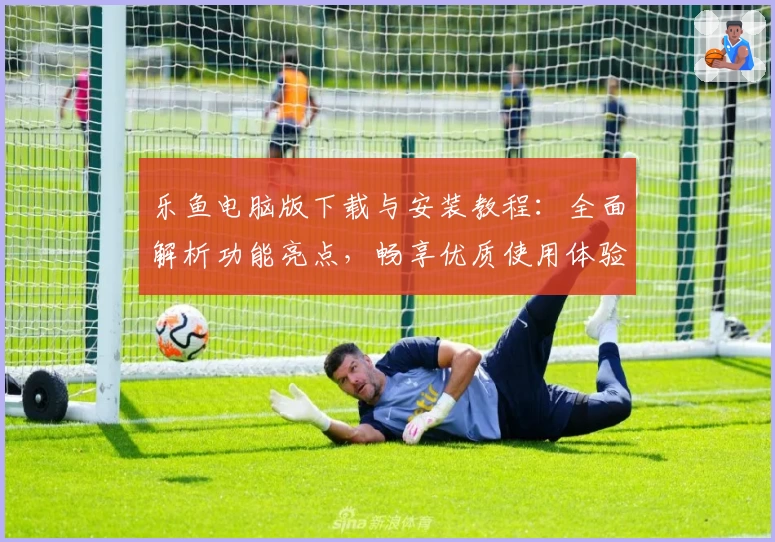 乐鱼电脑版下载与安装教程：全面解析功能亮点，畅享优质使用体验
