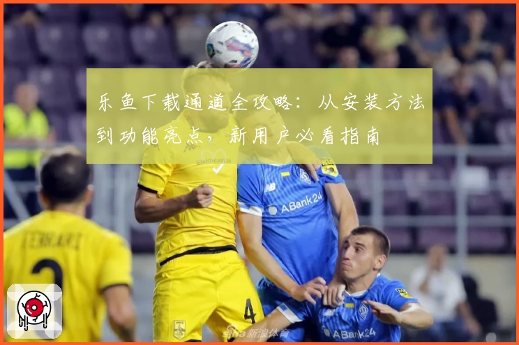 乐鱼下载通道全攻略：从安装方法到功能亮点，新用户必看指南