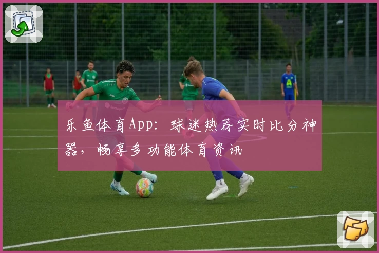 乐鱼体育App:球迷热荐实时比分神器,畅享多功能体育资讯