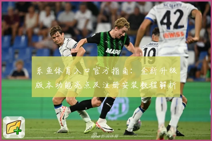 乐鱼体育入口官方指南：全新升级版本功能亮点及注册安装教程解析