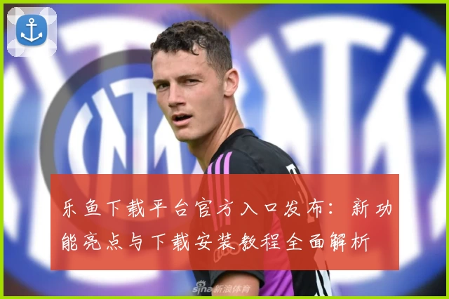 乐鱼下载平台官方入口发布：新功能亮点与下载安装教程全面解析