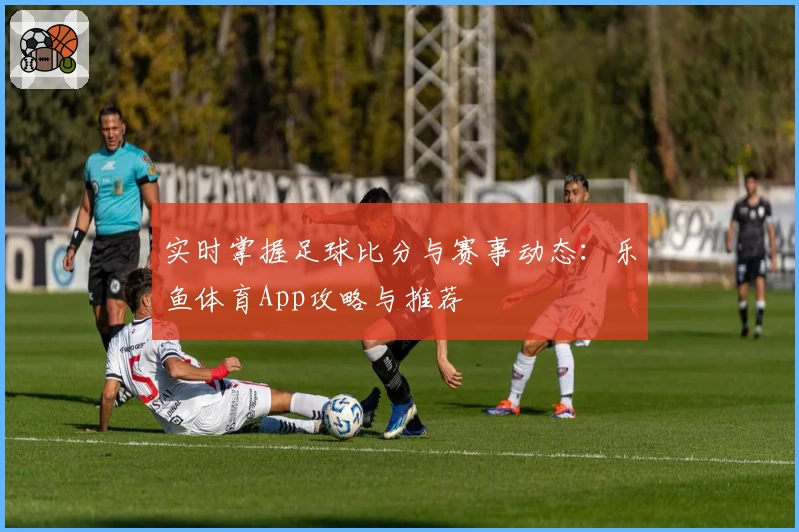 实时掌握足球比分与赛事动态：乐鱼体育App攻略与推荐
