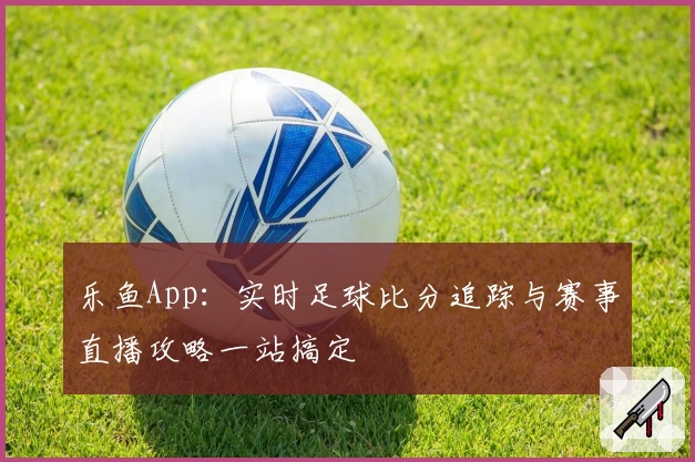 乐鱼App：实时足球比分追踪与赛事直播攻略一站搞定