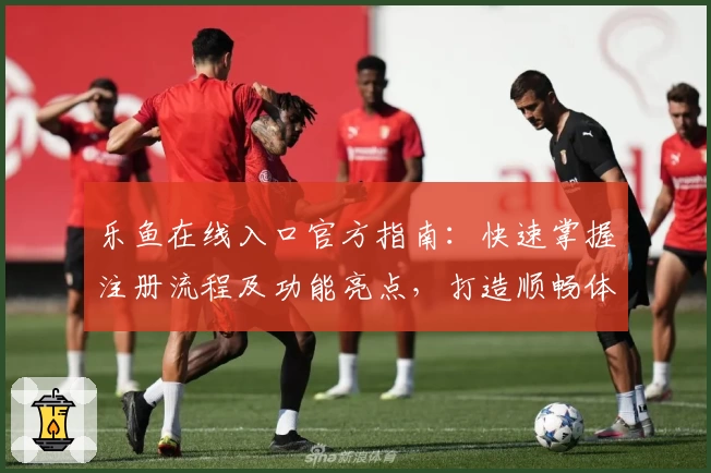 乐鱼在线入口官方指南：快速掌握注册流程及功能亮点，打造顺畅体验