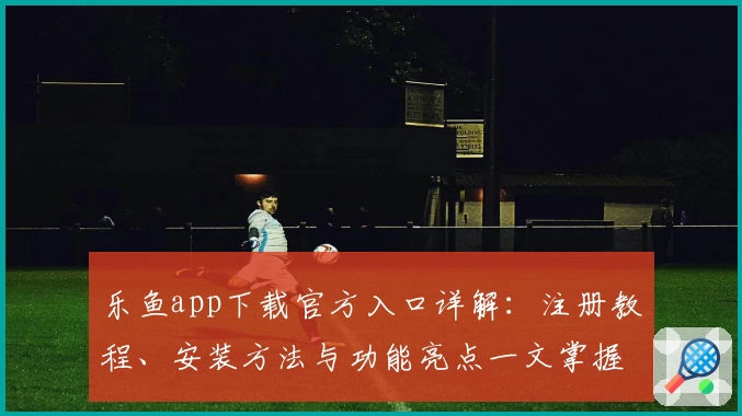 乐鱼app下载官方入口详解：注册教程、安装方法与功能亮点一文掌握