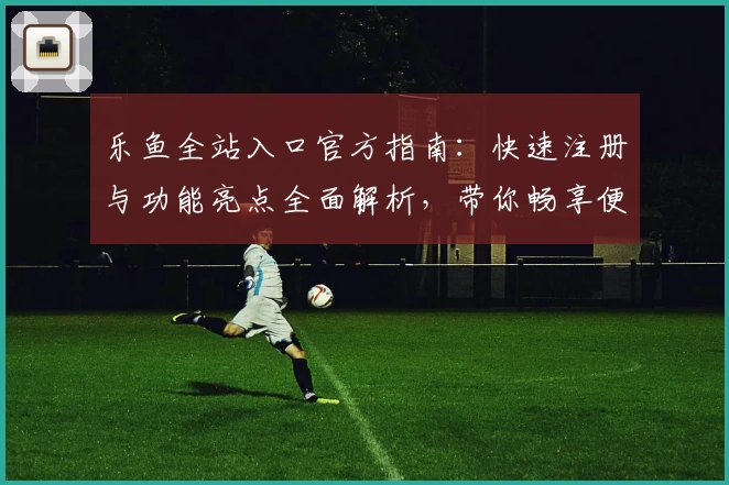 乐鱼全站入口官方指南：快速注册与功能亮点全面解析，带你畅享便捷体验