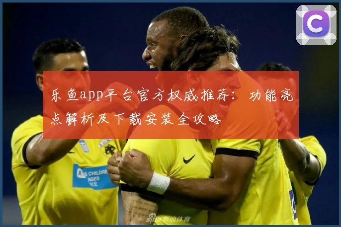 乐鱼app平台官方权威推荐：功能亮点解析及下载安装全攻略