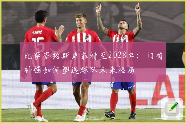 比萨签约斯库菲特至2028年：门将补强如何塑造球队未来格局