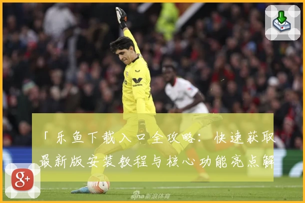 「乐鱼下载入口全攻略：快速获取最新版安装教程与核心功能亮点解析」