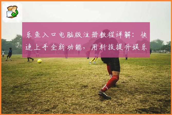 乐鱼入口电脑版注册教程详解：快速上手全新功能，用科技提升娱乐体验