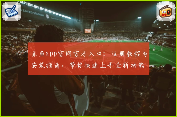 乐鱼app官网官方入口：注册教程与安装指南，带你快速上手全新功能亮点