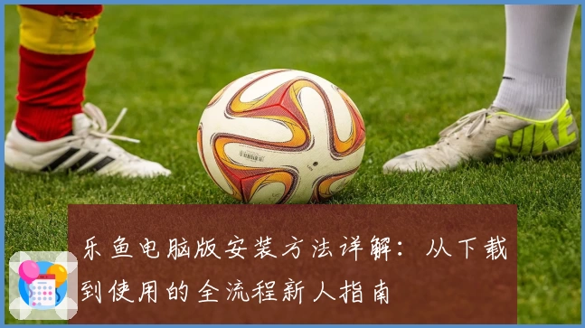 乐鱼电脑版安装方法详解：从下载到使用的全流程新人指南