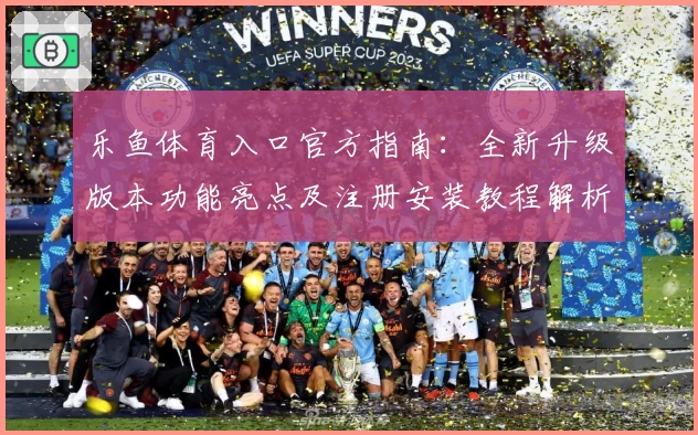 乐鱼体育入口官方指南：全新升级版本功能亮点及注册安装教程解析