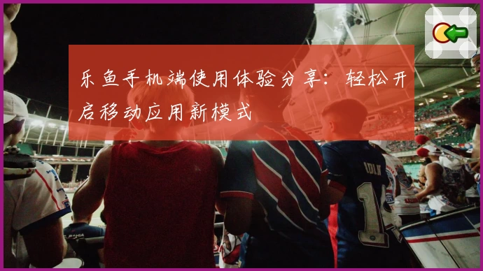 乐鱼手机端使用体验分享：轻松开启移动应用新模式