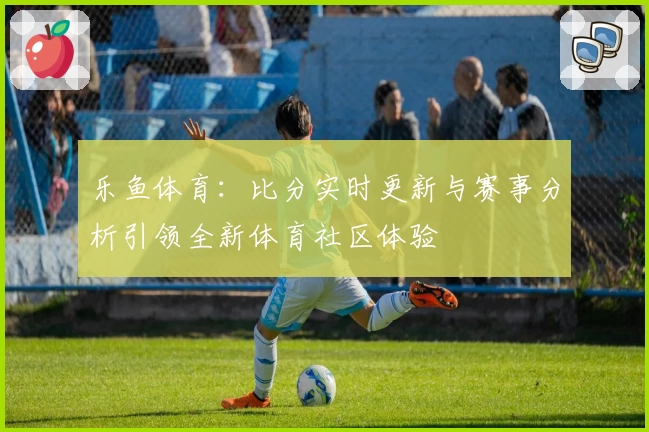 乐鱼体育：比分实时更新与赛事分析引领全新体育社区体验