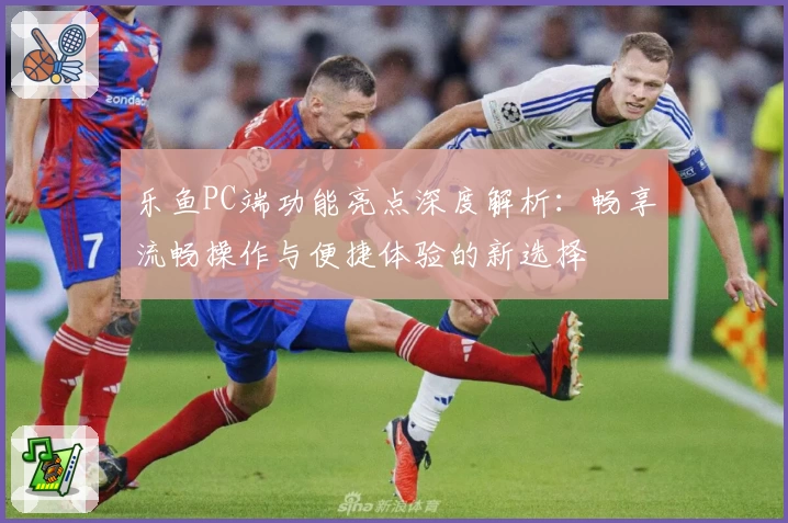 乐鱼PC端功能亮点深度解析：畅享流畅操作与便捷体验的新选择