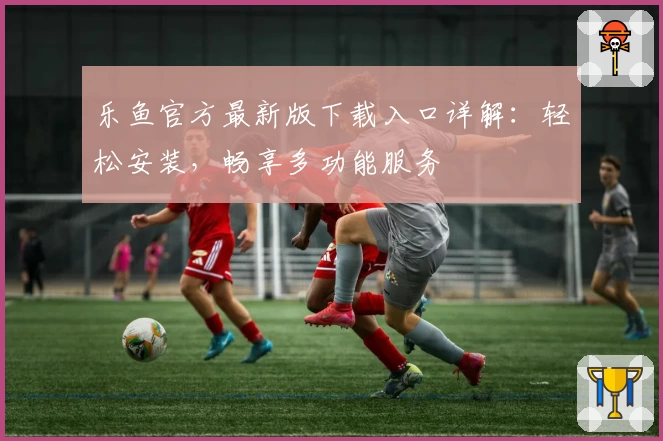 乐鱼官方最新版下载入口详解：轻松安装，畅享多功能服务