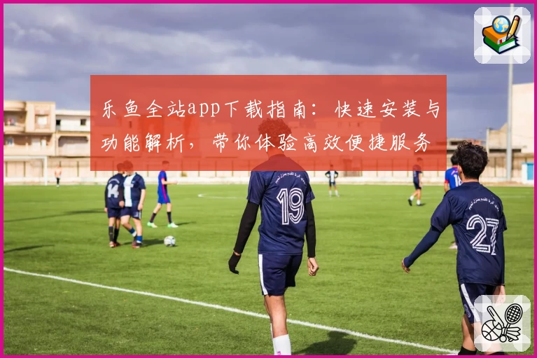 乐鱼全站app下载指南：快速安装与功能解析，带你体验高效便捷服务