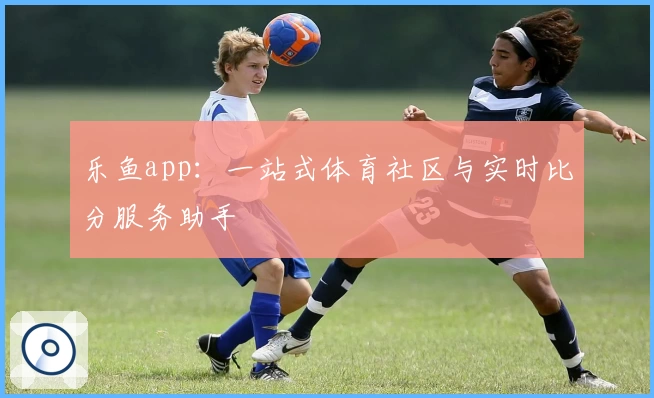 乐鱼app：一站式体育社区与实时比分服务助手