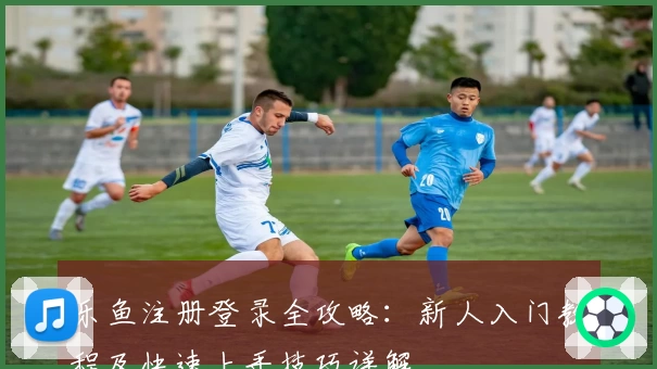 乐鱼注册登录全攻略：新人入门教程及快速上手技巧详解
