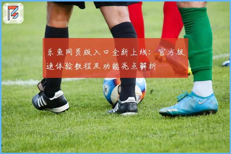 乐鱼网页版入口全新上线：官方极速体验教程及功能亮点解析