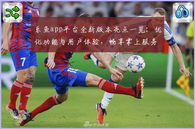 乐鱼app平台全新版本亮点一览：优化功能与用户体验，畅享掌上服务