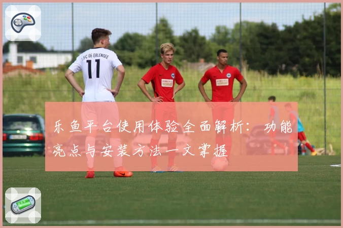 乐鱼平台使用体验全面解析：功能亮点与安装方法一文掌握