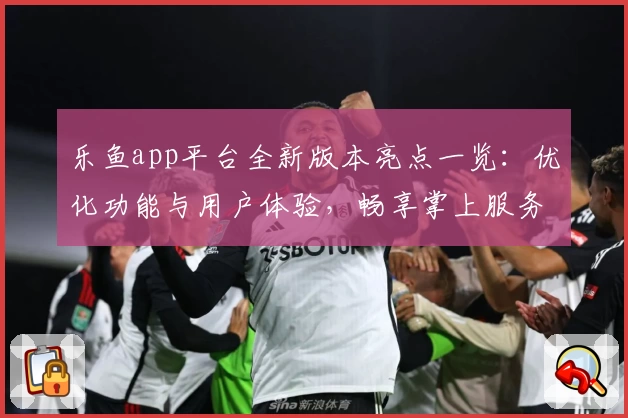 乐鱼app平台全新版本亮点一览：优化功能与用户体验，畅享掌上服务