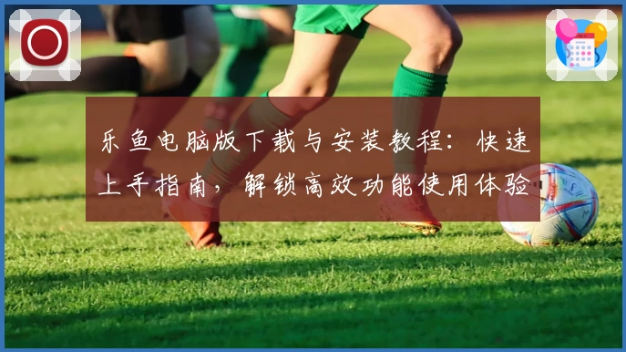 乐鱼电脑版下载与安装教程：快速上手指南，解锁高效功能使用体验