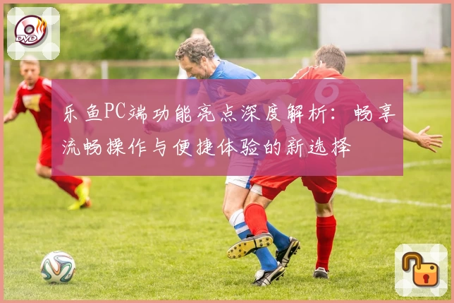 乐鱼PC端功能亮点深度解析：畅享流畅操作与便捷体验的新选择