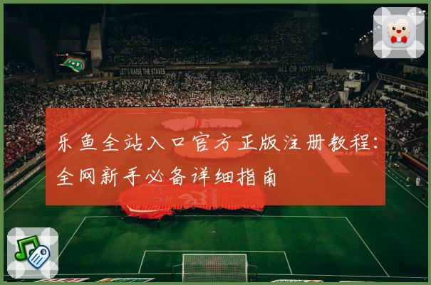 乐鱼全站入口官方正版注册教程：全网新手必备详细指南