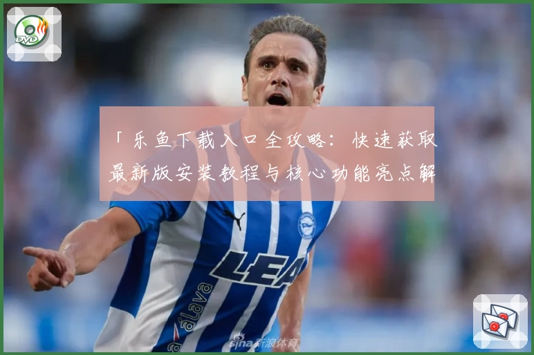 「乐鱼下载入口全攻略：快速获取最新版安装教程与核心功能亮点解析」