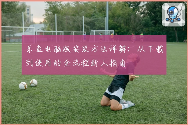 乐鱼电脑版安装方法详解：从下载到使用的全流程新人指南
