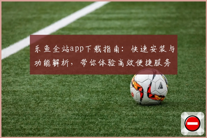 乐鱼全站app下载指南：快速安装与功能解析，带你体验高效便捷服务