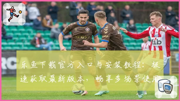 乐鱼下载官方入口与安装教程：极速获取最新版本，畅享多场景使用体验