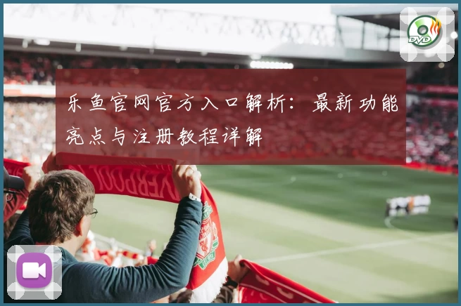 乐鱼官网官方入口解析：最新功能亮点与注册教程详解