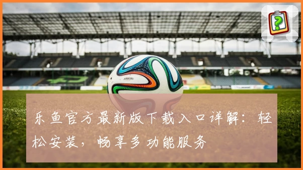 乐鱼官方最新版下载入口详解：轻松安装，畅享多功能服务