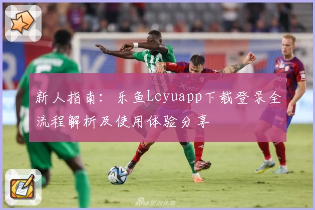 新人指南：乐鱼Leyuapp下载登录全流程解析及使用体验分享
