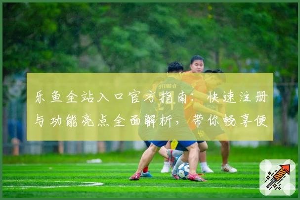 乐鱼全站入口官方指南：快速注册与功能亮点全面解析，带你畅享便捷体验
