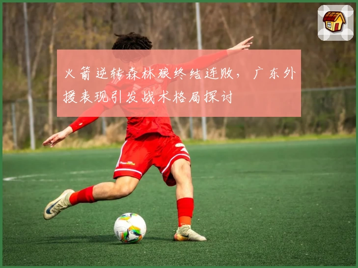 火箭逆转森林狼终结连败,广东外援表现引发战术格局探讨