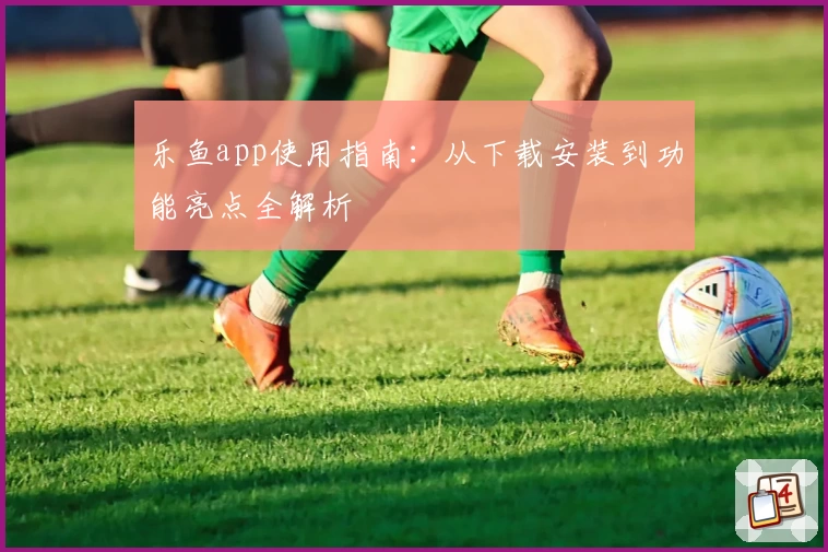 乐鱼app使用指南：从下载安装到功能亮点全解析