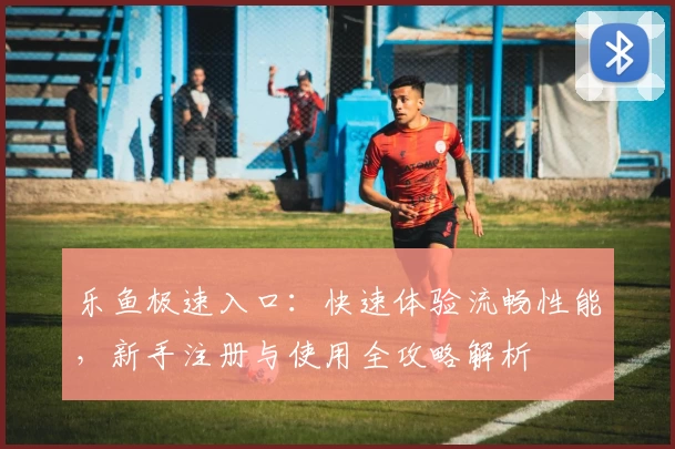 乐鱼极速入口：快速体验流畅性能，新手注册与使用全攻略解析