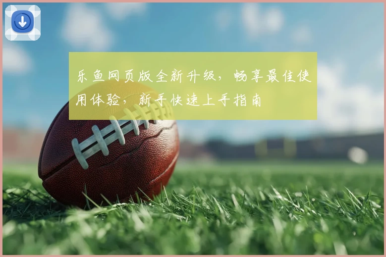乐鱼网页版全新升级,畅享最佳使用体验,新手快速上手指南